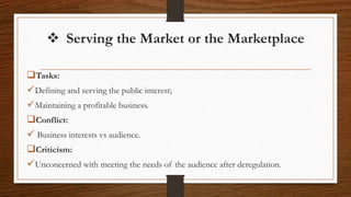  Serving the Market or the Marketplace
Tasks:
Defining and serving the public interest;
Maintaining a profitable business.
Conflict:
 Business interests vs audience.
Criticism:
Unconcerned with meeting the needs of the audience after deregulation.
 