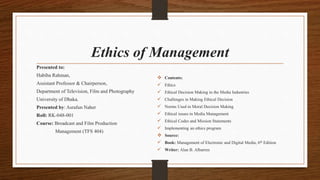 Ethics of Management
Presented to:
Habiba Rahman,
Assistant Professor & Chairperson,
Department of Television, Film and Photography
University of Dhaka.
Presented by: Asrafun Naher
Roll: RK-048-001
Course: Broadcast and Film Production
Management (TFS 404)
 Contents:
 Ethics
 Ethical Decision Making in the Media Industries
 Challenges in Making Ethical Decision
 Norms Used in Moral Decision Making
 Ethical issues in Media Management
 Ethical Codes and Mission Statements
 Implementing an ethics program
 Source:
 Book: Management of Electronic and Digital Media, 6th Edition
 Writer: Alan B. Albarren
 