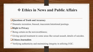  Ethics in News and Public Affairs
Questions of Truth and Accuracy
Dramatic recreation, biassed, inaccurate/intentional postings.
Right to Privacy
Being certain on the newsworthiness;
Giving special treatment to some areas like sexual assault, details of suicides.
Citizen Journalists
Verifying authenticity and maintaining integrity in utilizing UGC.
 