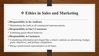  Ethics in Sales and Marketing
Responsibility to the Audience
Maintaining the truth in all commercial announcements.
Responsibility to One’s Conscience
Exhibiting good ethical behavior.
Responsibility to Customers
Considering information privileged like a client’s outlook on advertising, budget,
goals, objectives, and primary competitors.
Being a professional representative at all times.
 