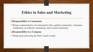 Ethics in Sales and Marketing
Responsibility to Community
Being a representative of communities like a global community, a business
community, an industry community, and a local community.
Responsibility to a Company
Being loyal and using the firm’s assets wisely;
 