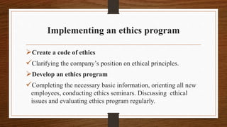 Implementing an ethics program
Create a code of ethics
Clarifying the company’s position on ethical principles.
Develop an ethics program
Completing the necessary basic information, orienting all new
employees, conducting ethics seminars. Discussing ethical
issues and evaluating ethics program regularly.
 