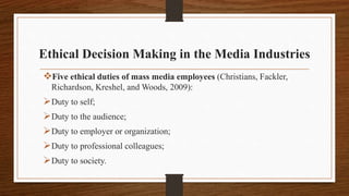 Ethical Decision Making in the Media Industries
Five ethical duties of mass media employees (Christians, Fackler,
Richardson, Kreshel, and Woods, 2009):
Duty to self;
Duty to the audience;
Duty to employer or organization;
Duty to professional colleagues;
Duty to society.
 