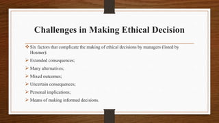 Challenges in Making Ethical Decision
Six factors that complicate the making of ethical decisions by managers (listed by
Hosmer):
 Extended consequences;
 Many alternatives;
 Mixed outcomes;
 Uncertain consequences;
 Personal implications;
 Means of making informed decisions.
 