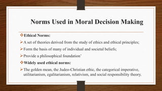 Norms Used in Moral Decision Making
Ethical Norms:
A set of theories derived from the study of ethics and ethical principles;
Form the basis of many of individual and societal beliefs;
Provide a philosophical foundation’
Widely used ethical norms:
The golden mean, the Judeo-Christian ethic, the categorical imperative,
utilitarianism, egalitarianism, relativism, and social responsibility theory.
 