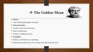  The Golden Mean
 Source
 The Greek philosopher Aristotle.
 Characteristics
 Avoids excess and extremes;
 Seeks moderation;
 Adopts a middle position.
 Examples
 Balance and fairness in reporting
 Maintaining objectivity in covering and reporting the news.
 