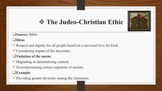  The Judeo-Christian Ethic
Source: Bible
Ideas
Respect and dignity for all people based on a universal love for God;
Considering impact of the decisions.
Violation of the norm:
Degrading or demoralizing content;
Overrepresenting certain segments of society.
Example
Providing greater diversity among the characters.
 