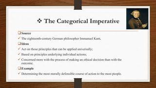  The Categorical Imperative
Source
 The eighteenth-century German philosopher Immanuel Kant.
Ideas
 Act on those principles that can be applied universally;
 Based on principles underlying individual actions;
 Concerned more with the process of making an ethical decision than with the
outcome.
Example
 Determining the most morally defensible course of action to the most people.
 