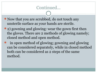 Continued…
Now that you are scrubbed, do not touch any
unsterile surface as your hands are sterile.
2) gowning and glowing: wear the gown first then
the gloves. There are 2 methods of glowing namely;
closed method and open method.
 in open method of glowing; gowning and glowing
can be considered separately, while in closed method
both can be considered as 2 steps of the same
method.
 