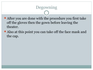 Degowning
After you are done with the procedure you first take
off the gloves then the gown before leaving the
theater.
Also at this point you can take off the face mask and
the cap.
 