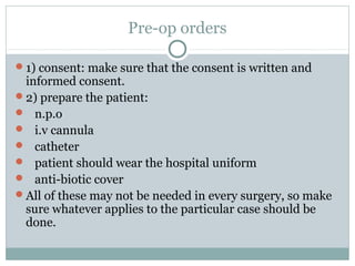 Pre-op orders
1) consent: make sure that the consent is written and
informed consent.
2) prepare the patient:
 n.p.o
 i.v cannula
 catheter
 patient should wear the hospital uniform
 anti-biotic cover
All of these may not be needed in every surgery, so make
sure whatever applies to the particular case should be
done.
 