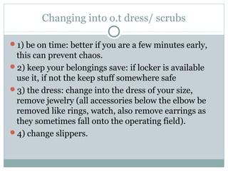 Changing into o.t dress/ scrubs
1) be on time: better if you are a few minutes early,
this can prevent chaos.
2) keep your belongings save: if locker is available
use it, if not the keep stuff somewhere safe
3) the dress: change into the dress of your size,
remove jewelry (all accessories below the elbow be
removed like rings, watch, also remove earrings as
they sometimes fall onto the operating field).
4) change slippers.
 