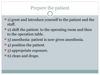 Prepare the patient
1) greet and introduce yourself to the patient and the
staff.
2) shift the patient: to the operating room and then
to the operation table.
3) anesthesia: patient is now given anesthesia.
4) position the patient.
5) appropriate exposure.
6) clean and drape.
 