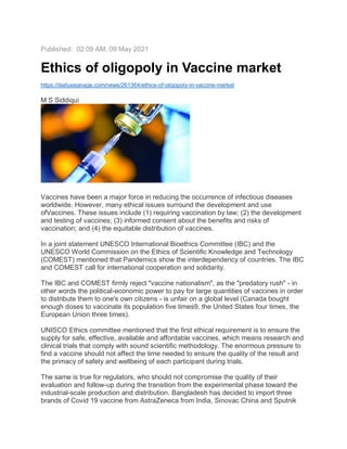 Published: 02:09 AM, 09 May 2021
Ethics of oligopoly in Vaccine market
https://dailyasianage.com/news/261364/ethics-of-oligopoly-in-vaccine-market
M S Siddiqui
Vaccines have been a major force in reducing the occurrence of infectious diseases
worldwide. However, many ethical issues surround the development and use
ofVaccines. These issues include (1) requiring vaccination by law; (2) the development
and testing of vaccines; (3) informed consent about the benefits and risks of
vaccination; and (4) the equitable distribution of vaccines.
In a joint statement UNESCO International Bioethics Committee (IBC) and the
UNESCO World Commission on the Ethics of Scientific Knowledge and Technology
(COMEST) mentioned that Pandemics show the interdependency of countries. The IBC
and COMEST call for international cooperation and solidarity.
The IBC and COMEST firmly reject "vaccine nationalism", as the "predatory rush" - in
other words the political-economic power to pay for large quantities of vaccines in order
to distribute them to one's own citizens - is unfair on a global level (Canada bought
enough doses to vaccinate its population five times9, the United States four times, the
European Union three times).
UNISCO Ethics committee mentioned that the first ethical requirement is to ensure the
supply for safe, effective, available and affordable vaccines, which means research and
clinical trials that comply with sound scientific methodology. The enormous pressure to
find a vaccine should not affect the time needed to ensure the quality of the result and
the primacy of safety and wellbeing of each participant during trials.
The same is true for regulators, who should not compromise the quality of their
evaluation and follow-up during the transition from the experimental phase toward the
industrial-scale production and distribution. Bangladesh has decided to import three
brands of Covid 19 vaccine from AstraZeneca from India, Sinovac China and Sputnik
 
