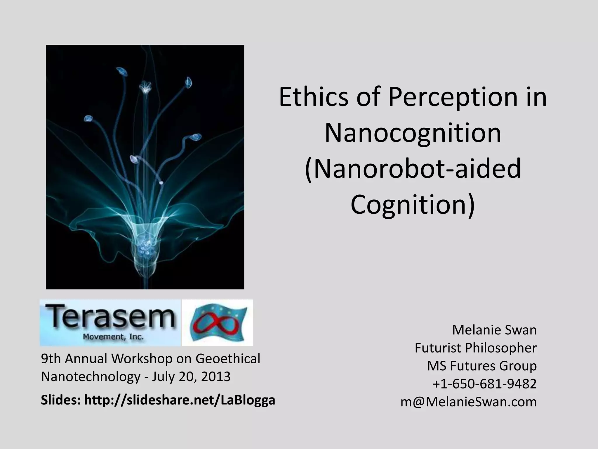 Ethics of Perception in
Nanocognition
(Nanorobot-aided
Cognition)
Melanie Swan
Futurist Philosopher
MS Futures Group
+1-650-681-9482
m@MelanieSwan.com
9th Annual Workshop on Geoethical
Nanotechnology - July 20, 2013
Slides: http://slideshare.net/LaBlogga
 