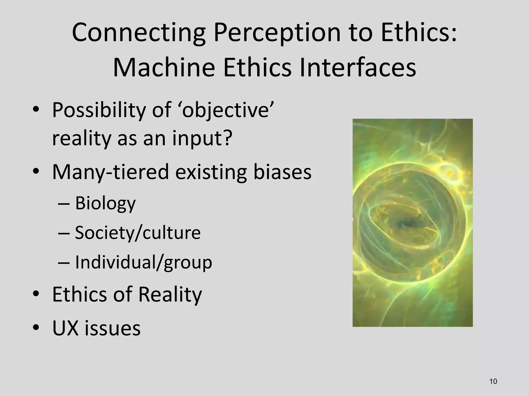 10
Connecting Perception to Ethics:
Machine Ethics Interfaces
• Possibility of ‘objective’
reality as an input?
• Many-tiered existing biases
– Biology
– Society/culture
– Individual/group
• Ethics of Reality
• UX issues
 