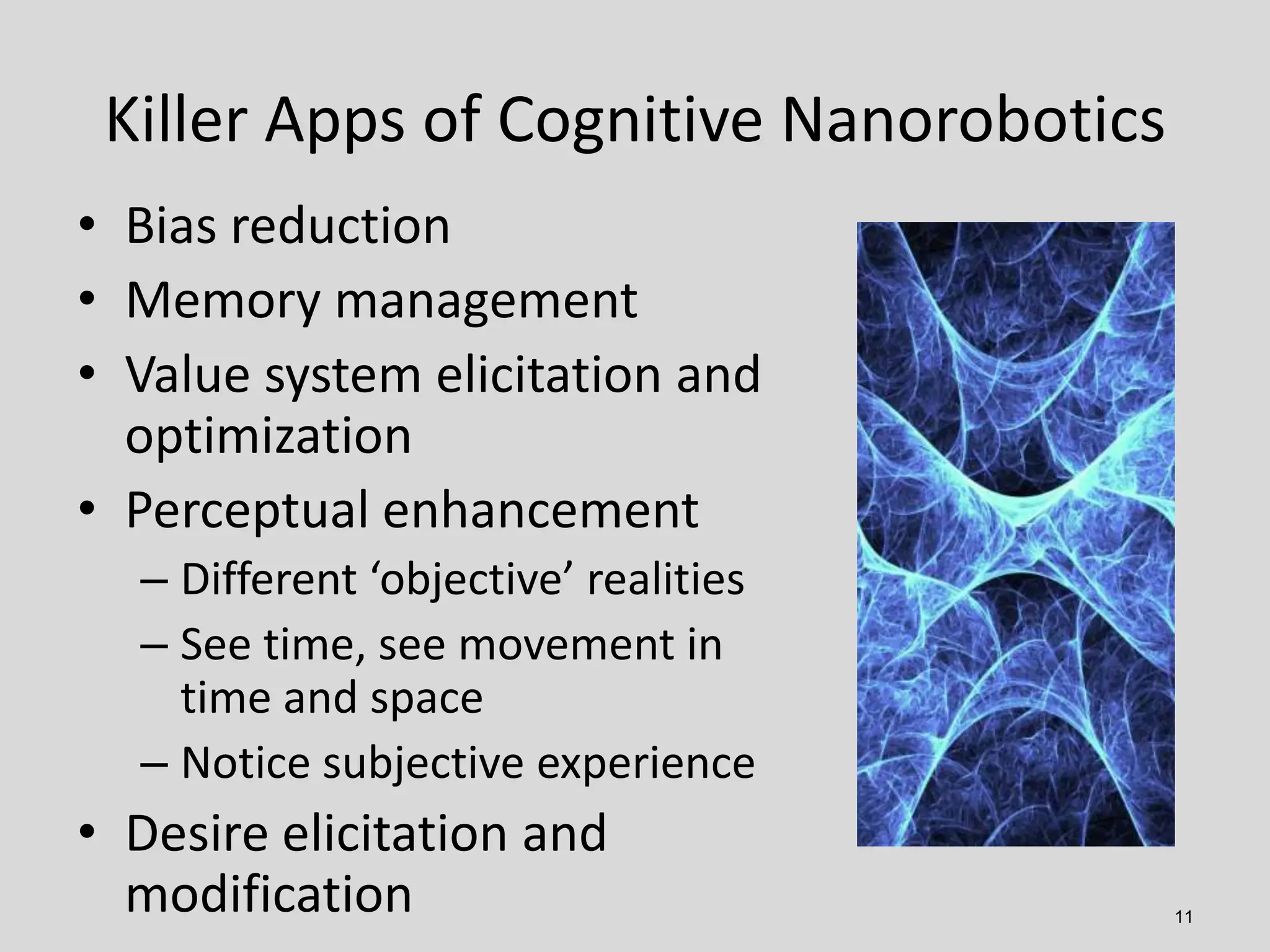11
• Bias reduction
• Memory management
• Value system elicitation and
optimization
• Perceptual enhancement
– Different ‘objective’ realities
– See time, see movement in
time and space
– Notice subjective experience
• Desire elicitation and
modification
Killer Apps of Cognitive Nanorobotics
 