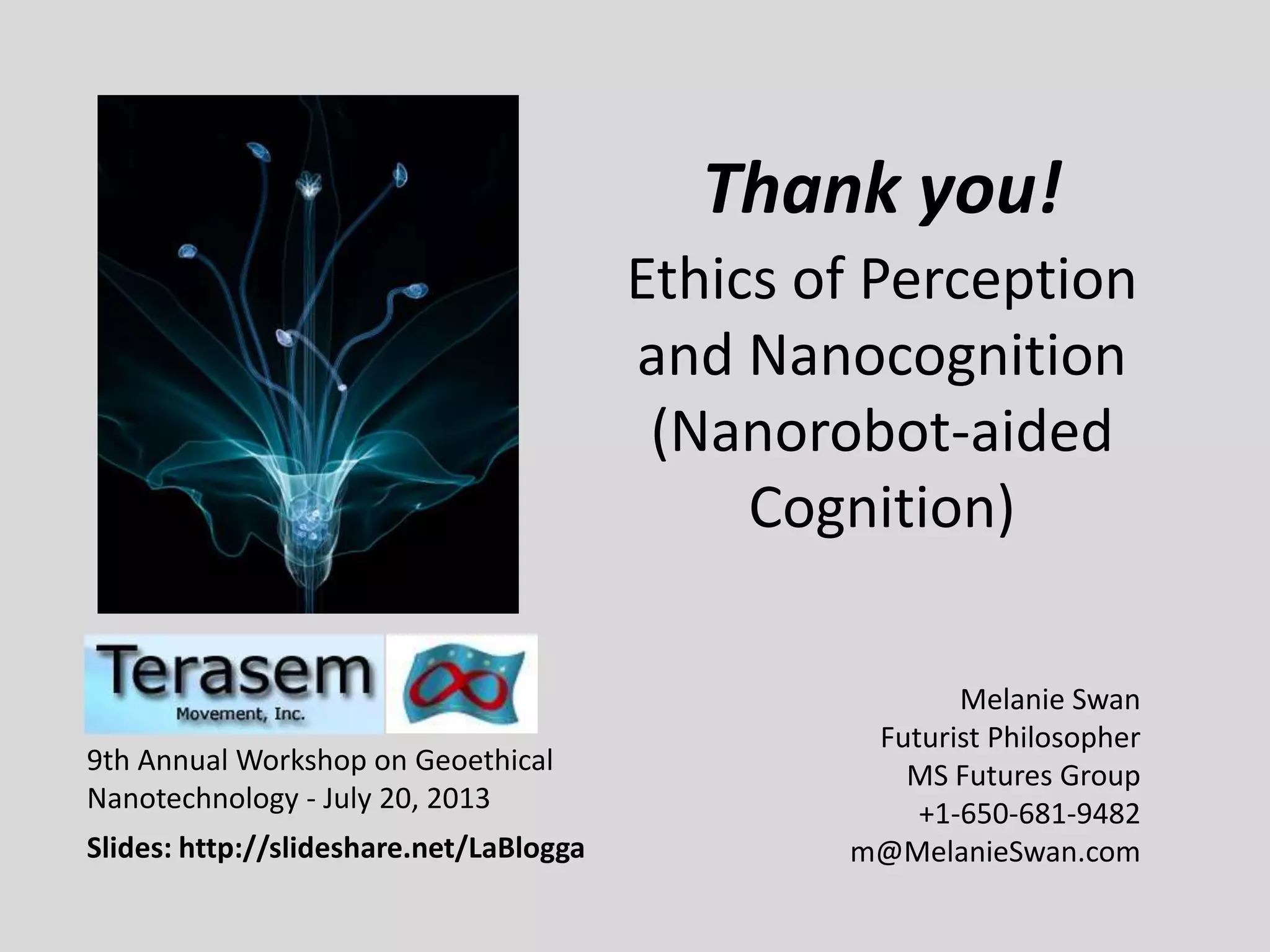 Ethics of Perception
and Nanocognition
(Nanorobot-aided
Cognition)
Melanie Swan
Futurist Philosopher
MS Futures Group
+1-650-681-9482
m@MelanieSwan.com
9th Annual Workshop on Geoethical
Nanotechnology - July 20, 2013
Slides: http://slideshare.net/LaBlogga
Thank you!
 