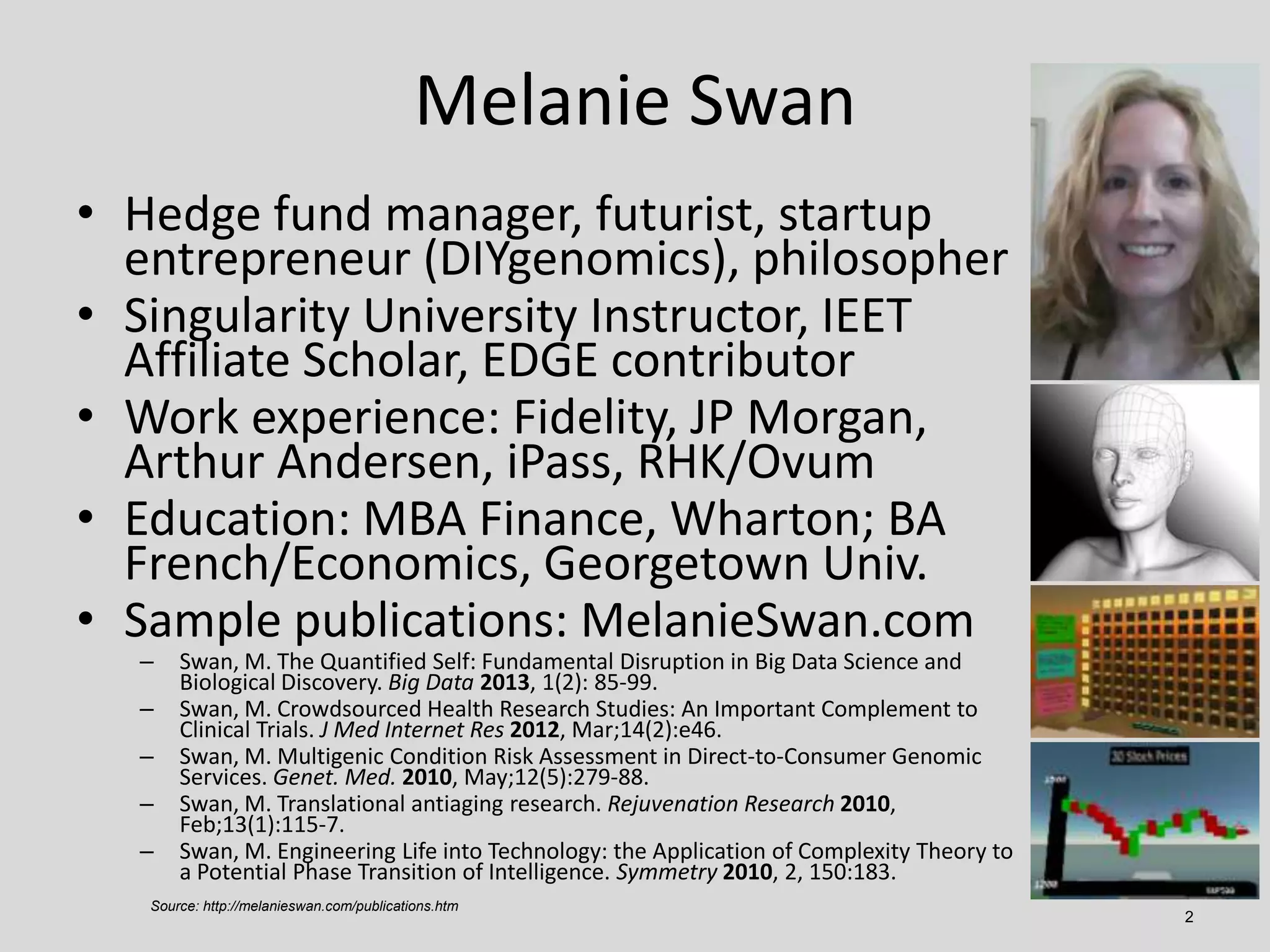 2
Melanie Swan
• Hedge fund manager, futurist, startup
entrepreneur (DIYgenomics), philosopher
• Singularity University Instructor, IEET
Affiliate Scholar, EDGE contributor
• Work experience: Fidelity, JP Morgan,
Arthur Andersen, iPass, RHK/Ovum
• Education: MBA Finance, Wharton; BA
French/Economics, Georgetown Univ.
• Sample publications: MelanieSwan.com
– Swan, M. The Quantified Self: Fundamental Disruption in Big Data Science and
Biological Discovery. Big Data 2013, 1(2): 85-99.
– Swan, M. Crowdsourced Health Research Studies: An Important Complement to
Clinical Trials. J Med Internet Res 2012, Mar;14(2):e46.
– Swan, M. Multigenic Condition Risk Assessment in Direct-to-Consumer Genomic
Services. Genet. Med. 2010, May;12(5):279-88.
– Swan, M. Translational antiaging research. Rejuvenation Research 2010,
Feb;13(1):115-7.
– Swan, M. Engineering Life into Technology: the Application of Complexity Theory to
a Potential Phase Transition of Intelligence. Symmetry 2010, 2, 150:183.
Source: http://melanieswan.com/publications.htm
 