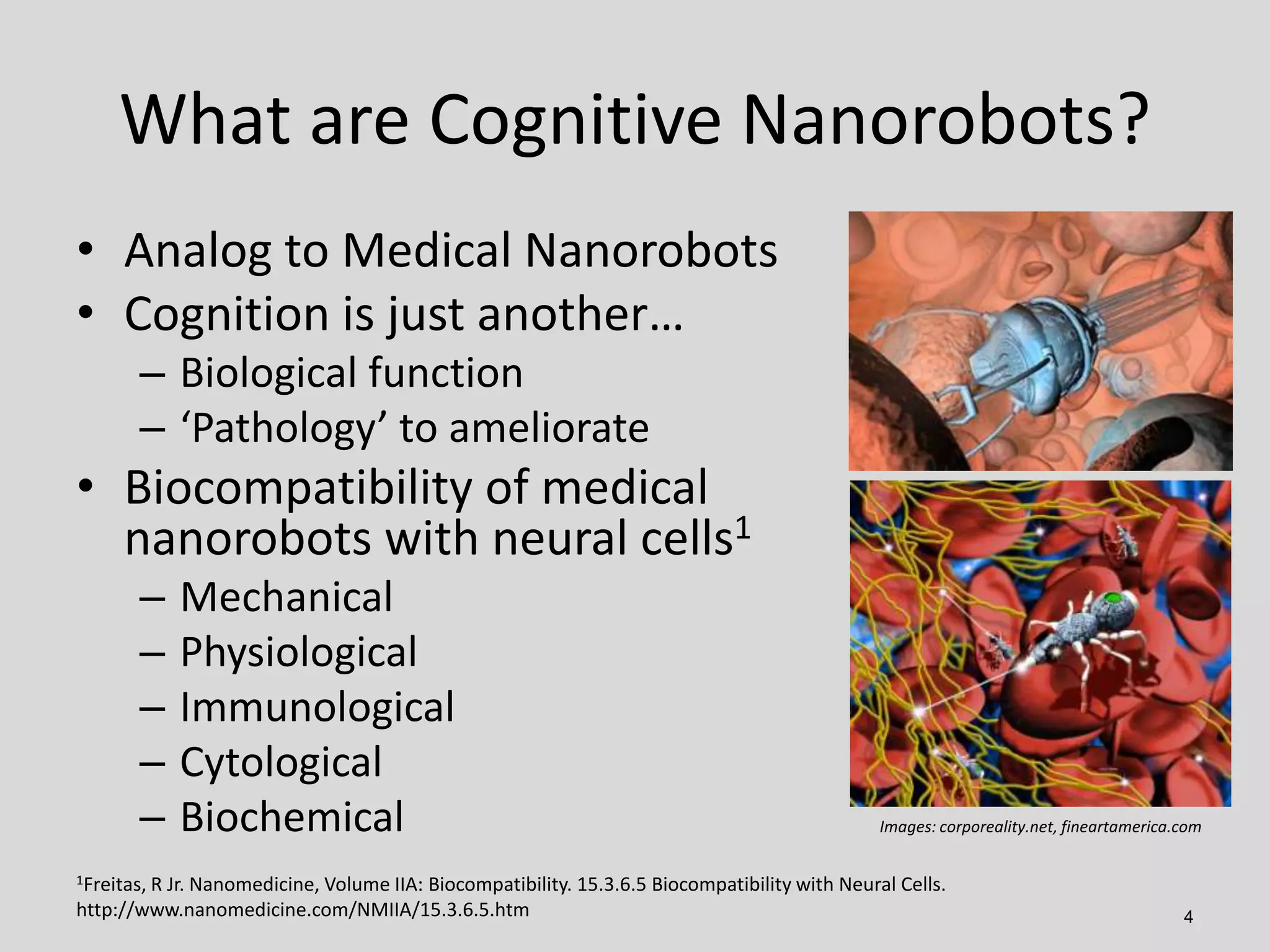 What are Cognitive Nanorobots?
4
• Analog to Medical Nanorobots
• Cognition is just another…
– Biological function
– ‘Pathology’ to ameliorate
• Biocompatibility of medical
nanorobots with neural cells1
– Mechanical
– Physiological
– Immunological
– Cytological
– Biochemical
1Freitas, R Jr. Nanomedicine, Volume IIA: Biocompatibility. 15.3.6.5 Biocompatibility with Neural Cells.
http://www.nanomedicine.com/NMIIA/15.3.6.5.htm
Images: corporeality.net, fineartamerica.com
 