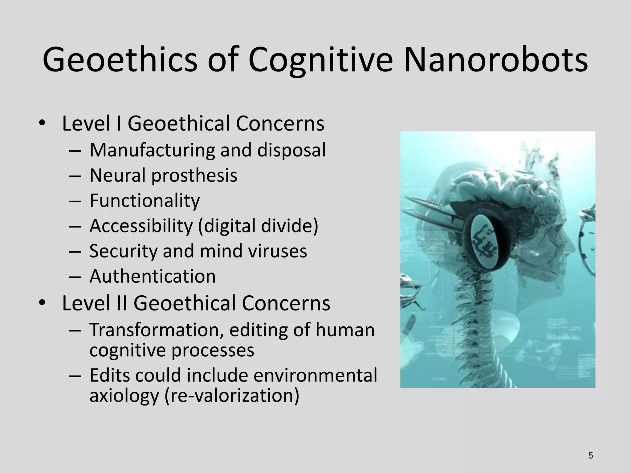 Geoethics of Cognitive Nanorobots
5
• Level I Geoethical Concerns
– Manufacturing and disposal
– Neural prosthesis
– Functionality
– Accessibility (digital divide)
– Security and mind viruses
– Authentication
• Level II Geoethical Concerns
– Transformation, editing of human
cognitive processes
– Edits could include environmental
axiology (re-valorization)
 