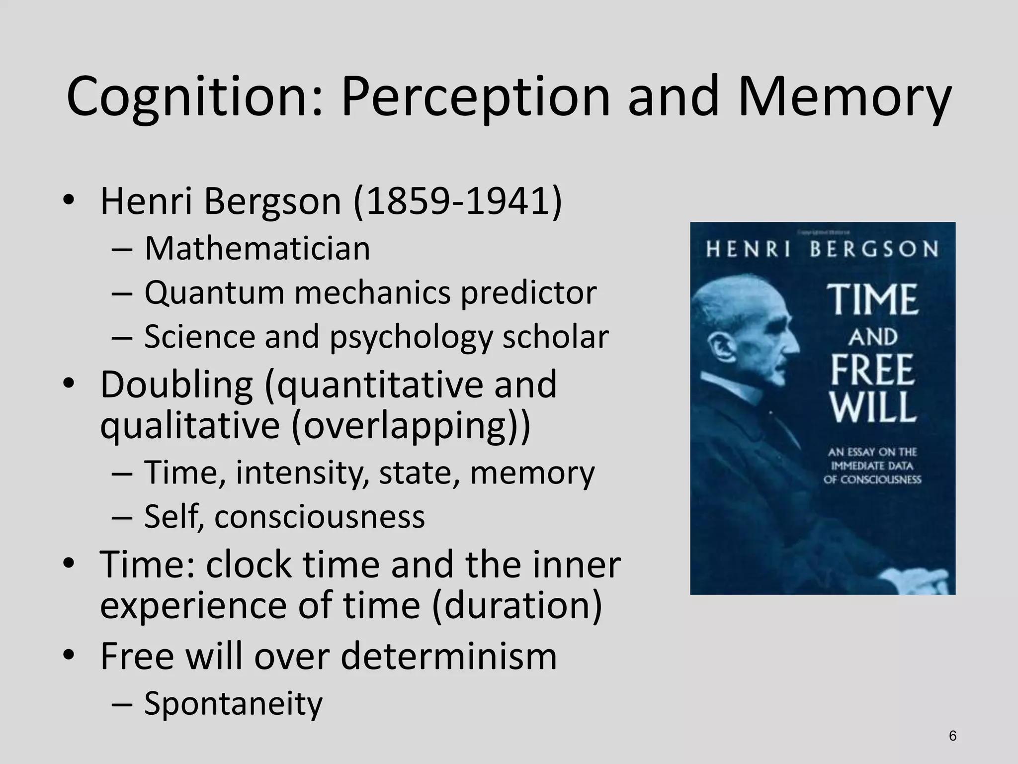 Cognition: Perception and Memory
6
• Henri Bergson (1859-1941)
– Mathematician
– Quantum mechanics predictor
– Science and psychology scholar
• Doubling (quantitative and
qualitative (overlapping))
– Time, intensity, state, memory
– Self, consciousness
• Time: clock time and the inner
experience of time (duration)
• Free will over determinism
– Spontaneity
 