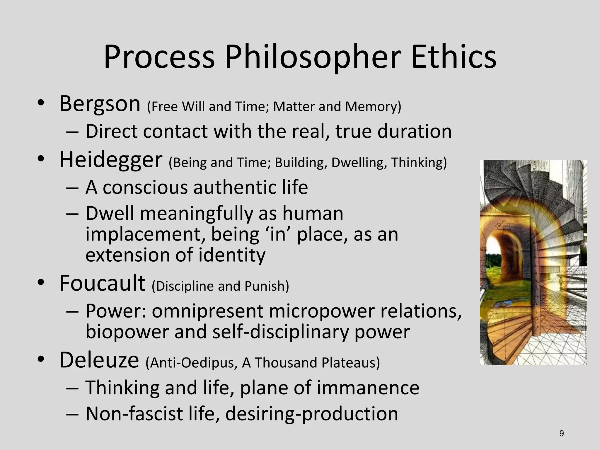 9
• Bergson (Free Will and Time; Matter and Memory)
– Direct contact with the real, true duration
• Heidegger (Being and Time; Building, Dwelling, Thinking)
– A conscious authentic life
– Dwell meaningfully as human
implacement, being ‘in’ place, as an
extension of identity
• Foucault (Discipline and Punish)
– Power: omnipresent micropower relations,
biopower and self-disciplinary power
• Deleuze (Anti-Oedipus, A Thousand Plateaus)
– Thinking and life, plane of immanence
– Non-fascist life, desiring-production
Process Philosopher Ethics
 