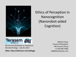 Ethics of Perception in
Nanocognition
(Nanorobot-aided
Cognition)
Melanie Swan
Futurist Philosopher
MS Futures Group
+1-650-681-9482
m@MelanieSwan.com
9th Annual Workshop on Geoethical
Nanotechnology - July 20, 2013
Slides: http://slideshare.net/LaBlogga
 