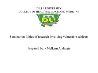 DILLA UNIVERSITY
COLLEGE OF HEALTH SCIENCE AND MEDICINE
Seminar on Ethics of research involving vulnerable subjects
Prepared by: - Melkam Andargie
 