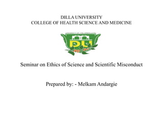 DILLA UNIVERSITY
COLLEGE OF HEALTH SCIENCE AND MEDICINE
Seminar on Ethics of Science and Scientific Misconduct
Prepared by: - Melkam Andargie
 