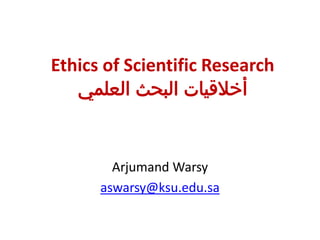 Ethics of Scientific Research
‫العلمي‬ ‫البحث‬ ‫أخالقيات‬
Arjumand Warsy
aswarsy@ksu.edu.sa
 