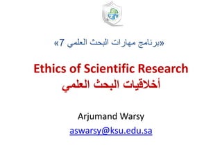 Ethics of Scientific Research
‫العلمي‬ ‫البحث‬ ‫أخالقيات‬
Arjumand Warsy
aswarsy@ksu.edu.sa
«‫العلمي‬ ‫البحث‬ ‫مهارات‬ ‫برنامج‬7»
 