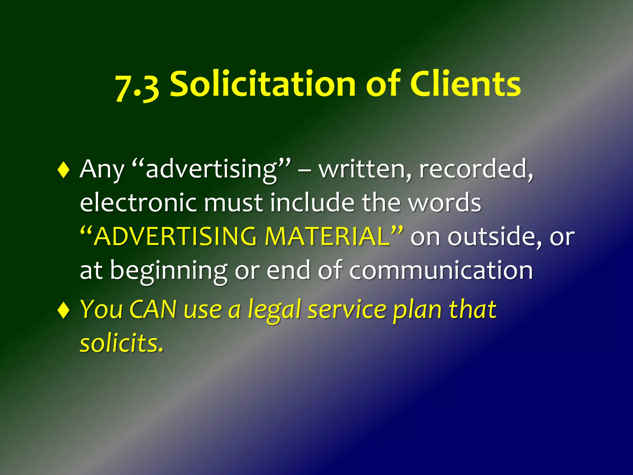 7.3 Solicitation of Clients
 Any “advertising” – written, recorded,
electronic must include the words
“ADVERTISING MATERIAL” on outside, or
at beginning or end of communication
 You CAN use a legal service plan that
solicits.
 