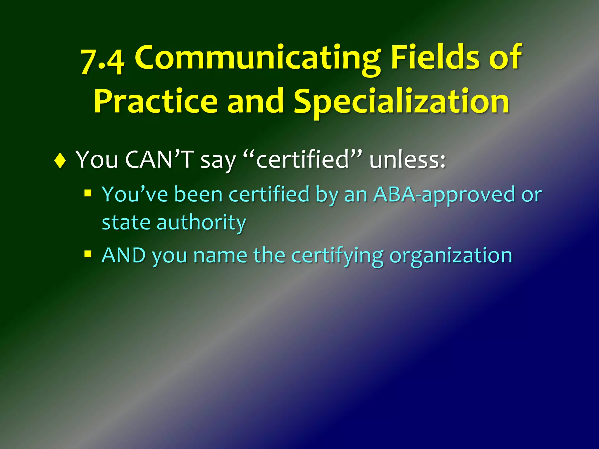 7.4 Communicating Fields of
Practice and Specialization
 You CAN’T say “certified” unless:
 You’ve been certified by an ABA-approved or
state authority
 AND you name the certifying organization
 