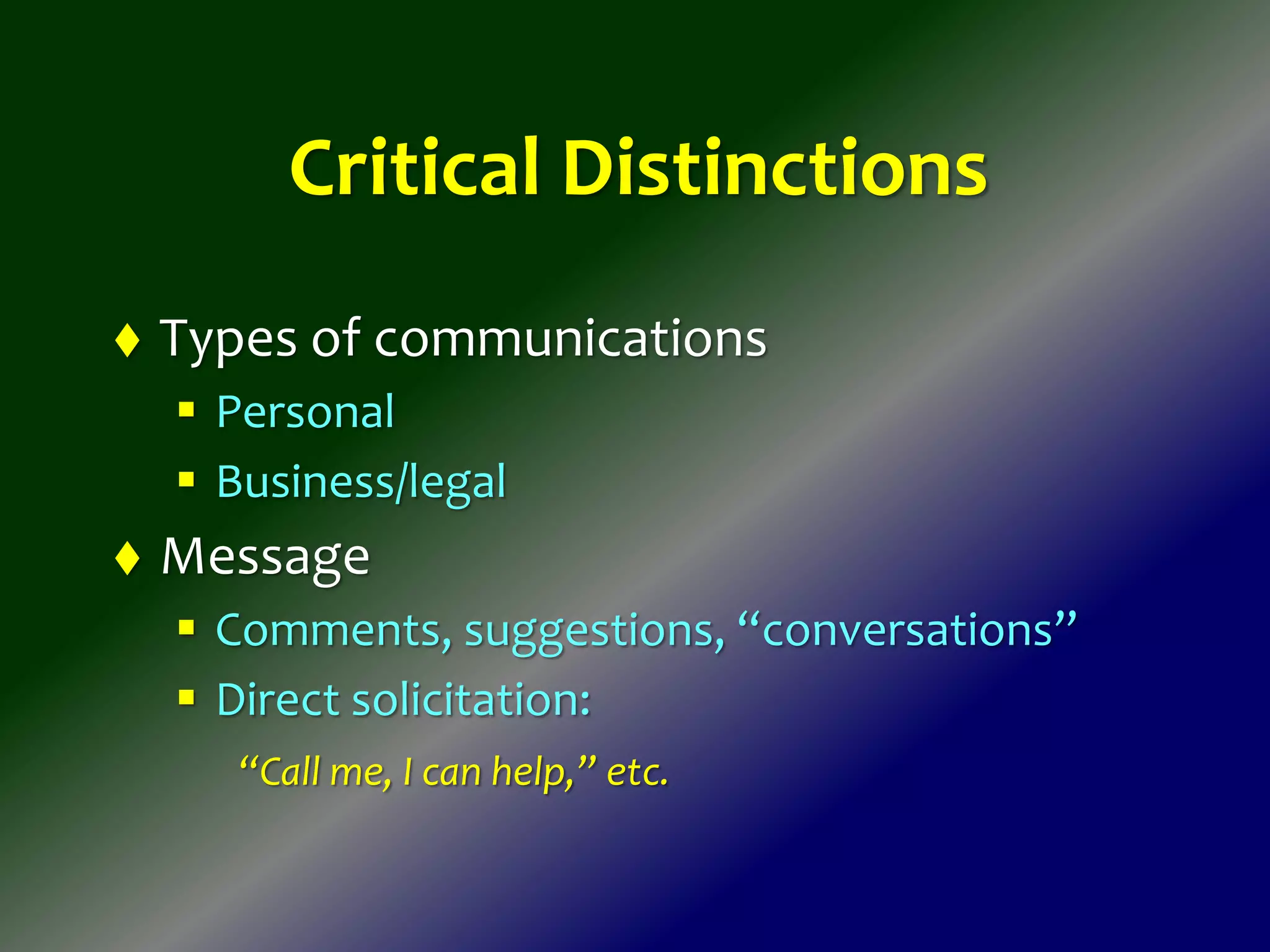 Critical Distinctions
 Types of communications
 Personal
 Business/legal
 Message
 Comments, suggestions, “conversations”
 Direct solicitation:
“Call me, I can help,” etc.
 