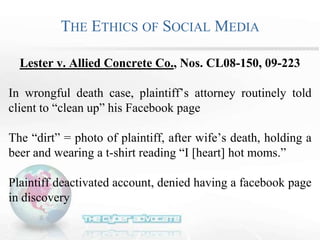 THE ETHICS OF SOCIAL MEDIA
Lester v. Allied Concrete Co., Nos. CL08-150, 09-223
In wrongful death case, plaintiff’s attorney routinely told
client to “clean up” his Facebook page
The “dirt” = photo of plaintiff, after wife’s death, holding a
beer and wearing a t-shirt reading “I [heart] hot moms.”
Plaintiff deactivated account, denied having a facebook page
in discovery
 