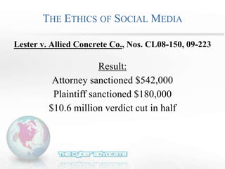 THE ETHICS OF SOCIAL MEDIA
Lester v. Allied Concrete Co., Nos. CL08-150, 09-223
Result:
Attorney sanctioned $542,000
Plaintiff sanctioned $180,000
$10.6 million verdict cut in half
 