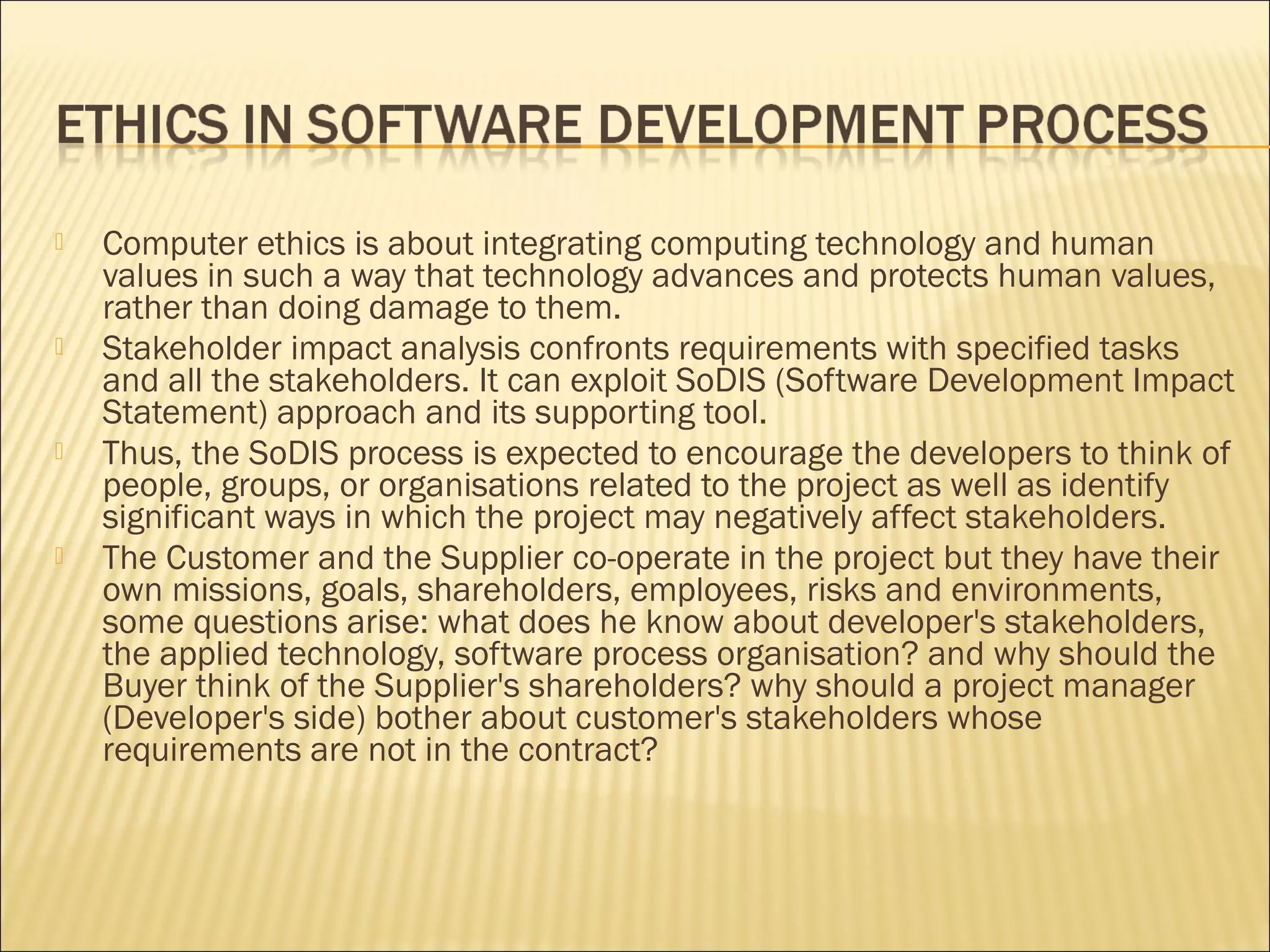    Computer ethics is about integrating computing technology and human
    values in such a way that technology advances and protects human values,
    rather than doing damage to them.
   Stakeholder impact analysis confronts requirements with specified tasks
    and all the stakeholders. It can exploit SoDIS (Software Development Impact
    Statement) approach and its supporting tool.
   Thus, the SoDIS process is expected to encourage the developers to think of
    people, groups, or organisations related to the project as well as identify
    significant ways in which the project may negatively affect stakeholders.
   The Customer and the Supplier co-operate in the project but they have their
    own missions, goals, shareholders, employees, risks and environments,
    some questions arise: what does he know about developer's stakeholders,
    the applied technology, software process organisation? and why should the
    Buyer think of the Supplier's shareholders? why should a project manager
    (Developer's side) bother about customer's stakeholders whose
    requirements are not in the contract?
 
