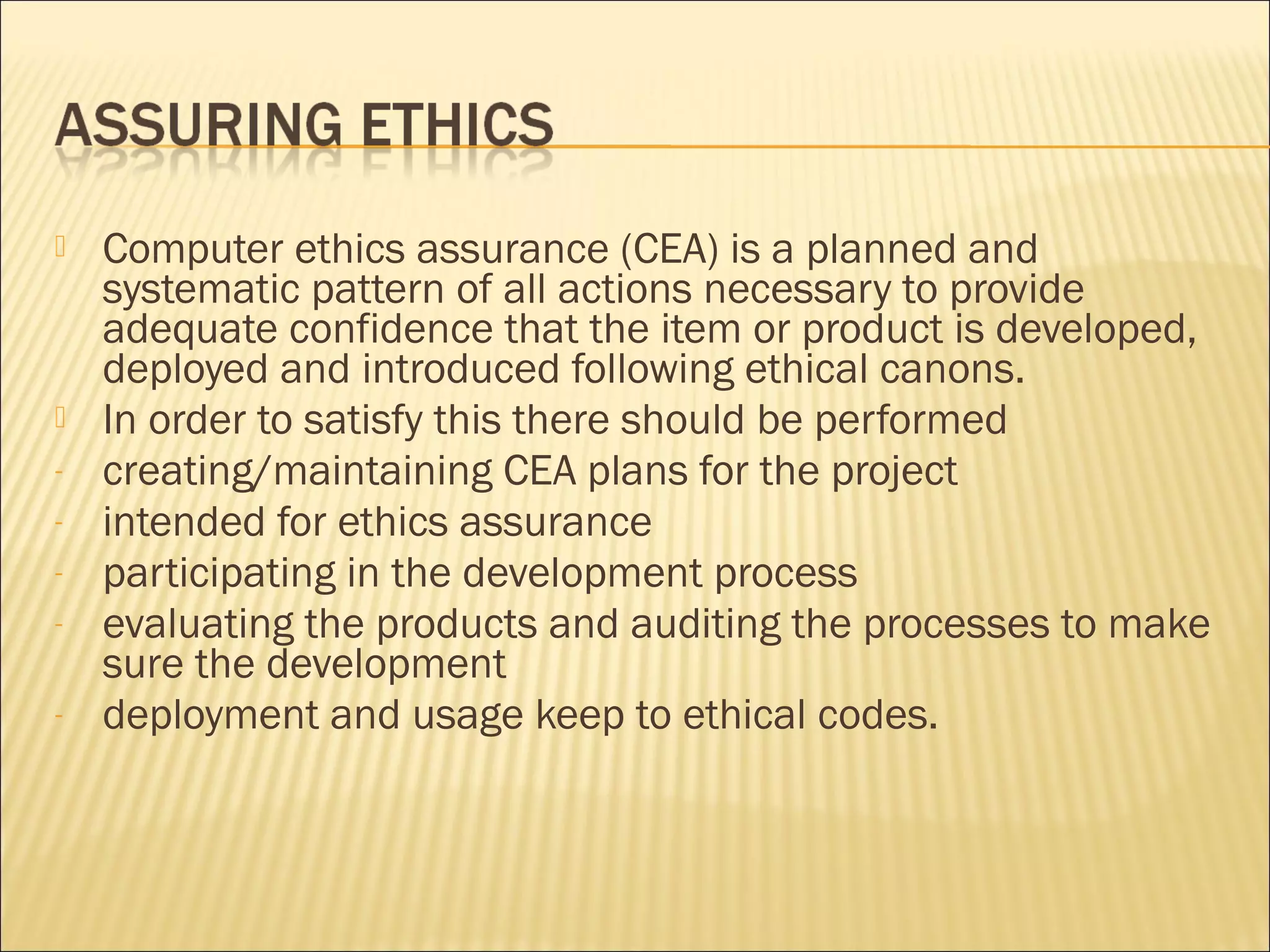    Computer ethics assurance (CEA) is a planned and
    systematic pattern of all actions necessary to provide
    adequate confidence that the item or product is developed,
    deployed and introduced following ethical canons.
   In order to satisfy this there should be performed
-   creating/maintaining CEA plans for the project
-   intended for ethics assurance
-   participating in the development process
-   evaluating the products and auditing the processes to make
    sure the development
-   deployment and usage keep to ethical codes.
 