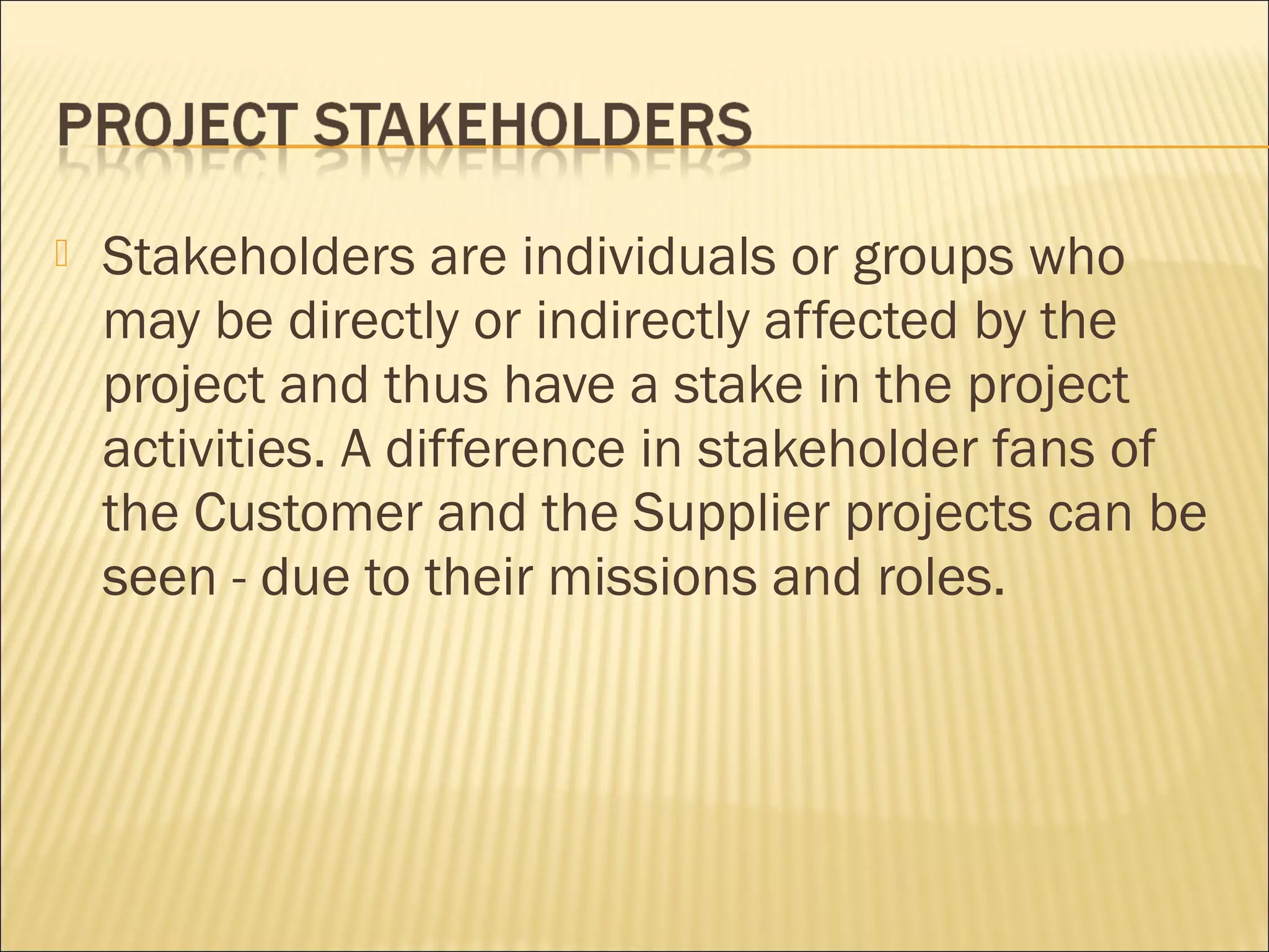    Stakeholders are individuals or groups who
    may be directly or indirectly affected by the
    project and thus have a stake in the project
    activities. A difference in stakeholder fans of
    the Customer and the Supplier projects can be
    seen - due to their missions and roles.
 