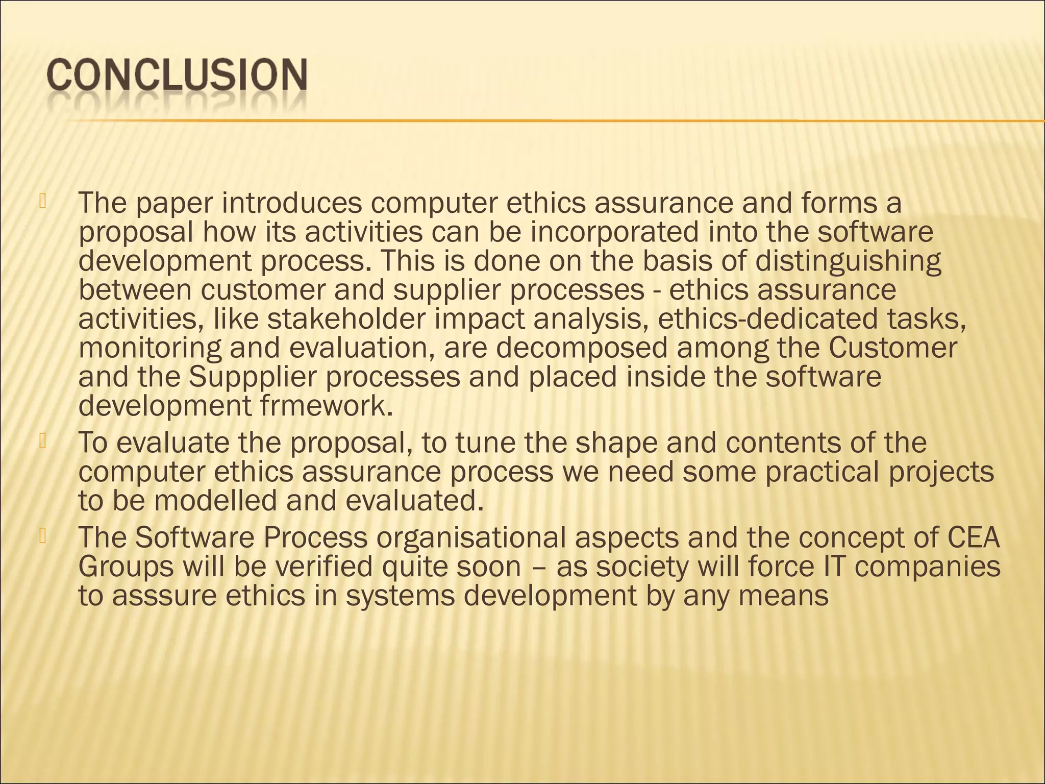    The paper introduces computer ethics assurance and forms a
    proposal how its activities can be incorporated into the software
    development process. This is done on the basis of distinguishing
    between customer and supplier processes - ethics assurance
    activities, like stakeholder impact analysis, ethics-dedicated tasks,
    monitoring and evaluation, are decomposed among the Customer
    and the Suppplier processes and placed inside the software
    development frmework.
   To evaluate the proposal, to tune the shape and contents of the
    computer ethics assurance process we need some practical projects
    to be modelled and evaluated.
   The Software Process organisational aspects and the concept of CEA
    Groups will be verified quite soon – as society will force IT companies
    to asssure ethics in systems development by any means
 
