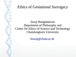 Ethics of Gestational Surrogacy 
Soraj Hongladarom 
Department of Philosophy and 
Center for Ethics of Science and Technology 
Chulalongkorn University 
hsoraj@chula.ac.th 
 