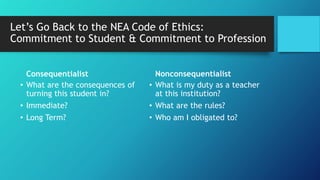 Let’s Go Back to the NEA Code of Ethics:
Commitment to Student & Commitment to Profession
Consequentialist
• What are the consequences of
turning this student in?
• Immediate?
• Long Term?
Nonconsequentialist
• What is my duty as a teacher
at this institution?
• What are the rules?
• Who am I obligated to?
 