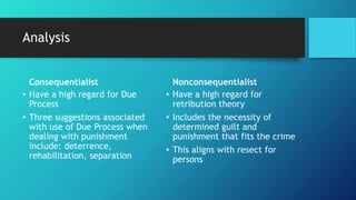 Analysis
Consequentialist
• Have a high regard for Due
Process
• Three suggestions associated
with use of Due Process when
dealing with punishment
include: deterrence,
rehabilitation, separation
Nonconsequentialist
• Have a high regard for
retribution theory
• Includes the necessity of
determined guilt and
punishment that fits the crime
• This aligns with resect for
persons
 