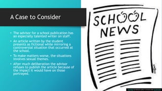 A Case to Consider
• The advisor for a school publication has
an especially talented writer on staff.
• An article written by the student
presents as fictional while mirroring a
controversial situation that occurred at
the school.
• To make matters worse, the situations
involves sexual themes.
• After much deliberation the advisor
refuses to publish the article because of
the impact it would have on those
portrayed.
This Photo by Unknown Author is licensed under CC BY-NC-ND
 
