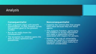 Analysis
Consequentialist
• Mill’s argument aligns with benefit
maximization, in that freedom serves
the greatest good to the greatest
number.
• But do we really know the
consequences?
• The exception for children opens the
door to many questions and
possibilities.
Nonconsequentialist
• Supports the central idea that people
have value because they are moral
agents.
• This supports freedom, particularly
the freedom to access information
and make a responsible choice
associated with respect for persons.
• However, the rule of universality
creates the need for a competence
exception which makes maturity a
relevant consideration.
 
