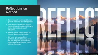 Reflections on
Method
• Do we value freedom and human
growth over and above happiness?
• This debate can extend beyond
censorship and intellectual liberty
to the basic objectives of
education.
• Neither moral theory seems to
favor a resolution or choice.
• We have not resolved the
problem, but in discussing have
set the stage for intuitive and
reasonable reflection for future
ethical dilemmas.
This Photo by Unknown Author is licensed under CC BY
 