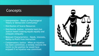 Concepts
• Interpretation – Based on Psychological
Theory or Democratic Community?
• Distribution of Scarce Resources
• Distributive Justice – Aristotle held that
Justice meant treating equals equally and
unequals unequally
• Relevant Characteristics – Needs, Interests,
Ability to Profit from Instruction
• Compensatory Justice – When an injustice
has been committed, a remedy restores the
victim to the position he would have
enjoyed if no injustice was committed.
This Photo by Unknown Author is licensed under CC BY
 