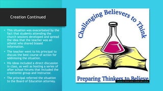 Creation Continued
• This situation was exacerbated by the
fact that students attending the
church sessions developed and spread
the idea that the teacher was an
atheist who shared biased
information.
• The teacher went to his principal to
discuss the best course of action for
addressing the situation.
• His ideas included a direct discussion
in class, as well as hosting a series of
after school forums that included the
creationist group and instructor.
• The principal referred the situation
to the Board of Education attorney. This Photo by Unknown Author is licensed under CC BY-SA
 