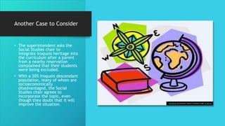 Another Case to Consider
• The superintendent asks the
Social Studies chair to
integrate Iroquois heritage into
the curriculum after a parent
from a nearby reservation
complained that their students
were being excluded.
• With a 20% Iroquois descendant
population, many of whom are
socioeconomically
disadvantaged, the Social
Studies chair agrees to
incorporate the topic, even
though they doubt that it will
improve the situation. This Photo by Unknown Author is licensed under CC BY-SA
 
